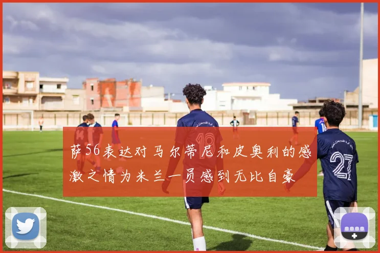 萨56表达对马尔蒂尼和皮奥利的感激之情为米兰一员感到无比自豪