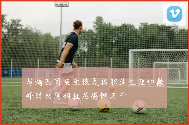 与梅西同场竞技是我职业生涯的巅峰时刻阿姆杜尼感慨万千