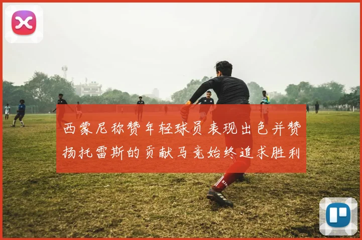 西蒙尼称赞年轻球员表现出色并赞扬托雷斯的贡献马竞始终追求胜利