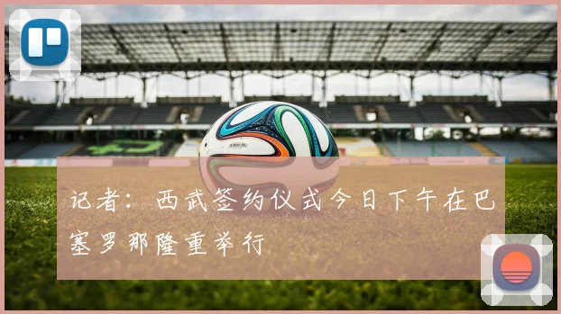 记者：西武签约仪式今日下午在巴塞罗那隆重举行