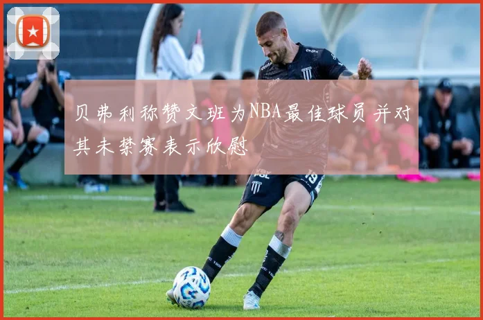 贝弗利称赞文班为NBA最佳球员并对其未禁赛表示欣慰
