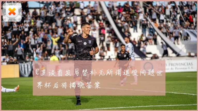 C罗谈首发与替补无所谓退役问题世界杯后将揭晓答案