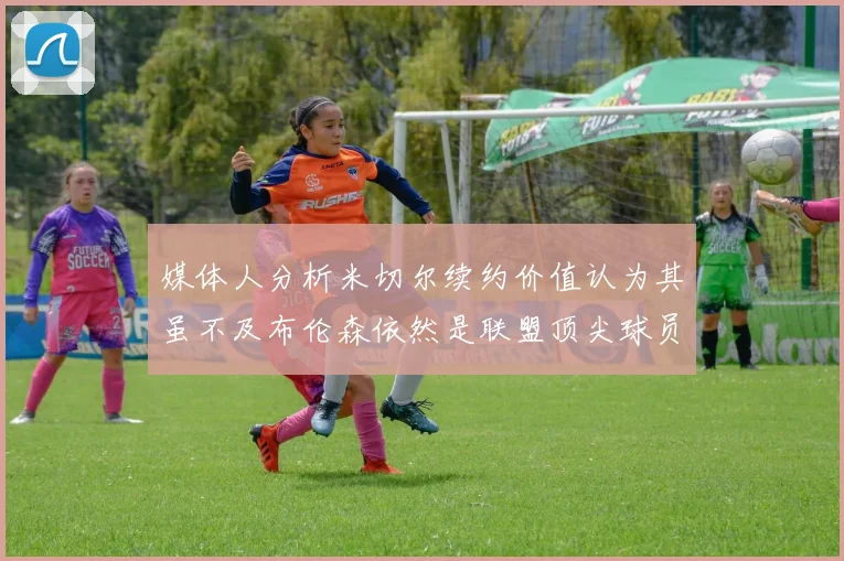 媒体人分析米切尔续约价值认为其虽不及布伦森依然是联盟顶尖球员