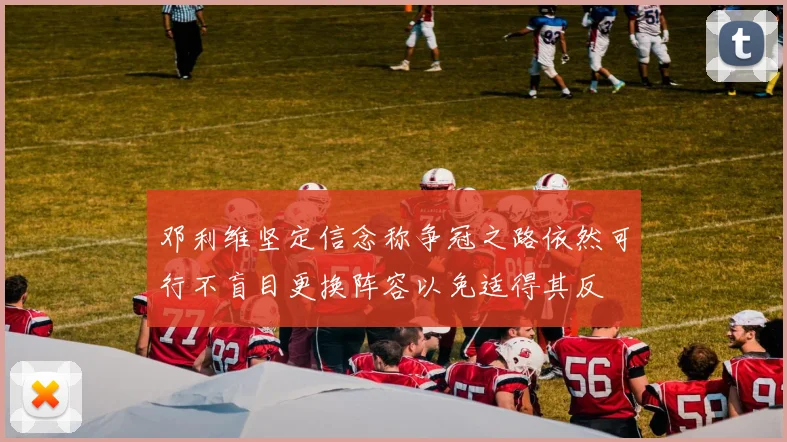 邓利维坚定信念称争冠之路依然可行不盲目更换阵容以免适得其反