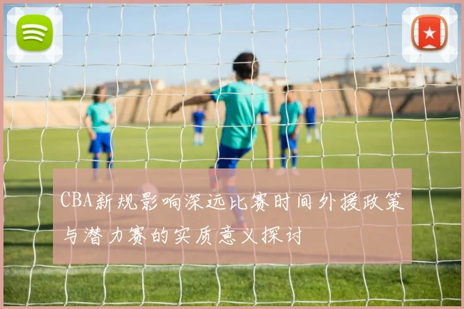CBA新规影响深远比赛时间外援政策与潜力赛的实质意义探讨