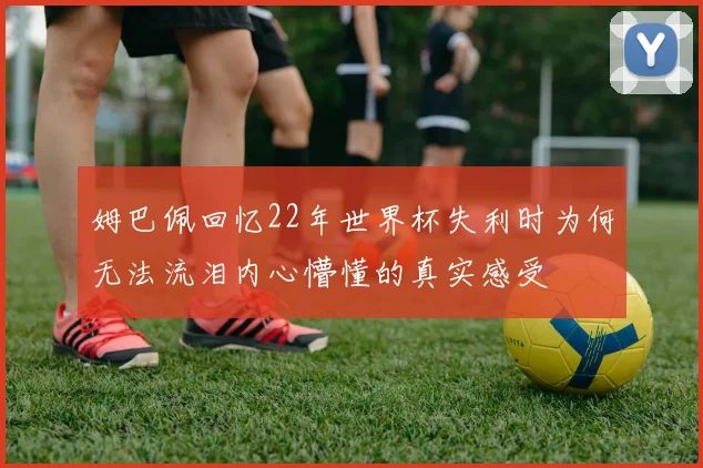 姆巴佩回忆22年世界杯失利时为何无法流泪内心懵懂的真实感受