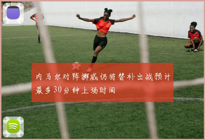 内马尔对阵挪威仍将替补出战预计最多30分钟上场时间
