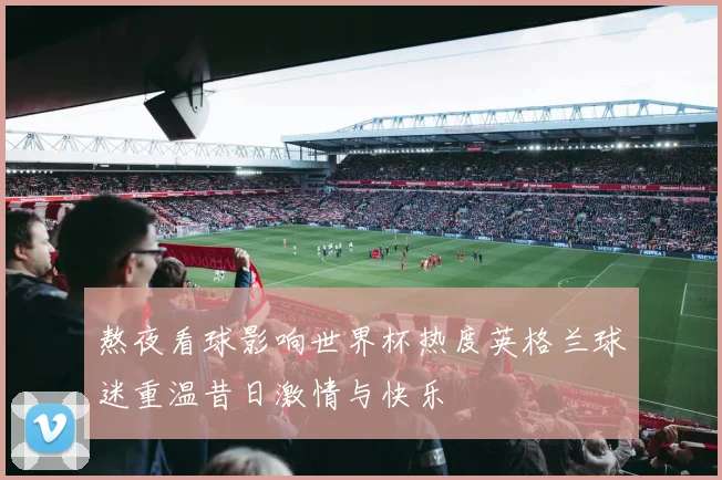 熬夜看球影响世界杯热度英格兰球迷重温昔日激情与快乐