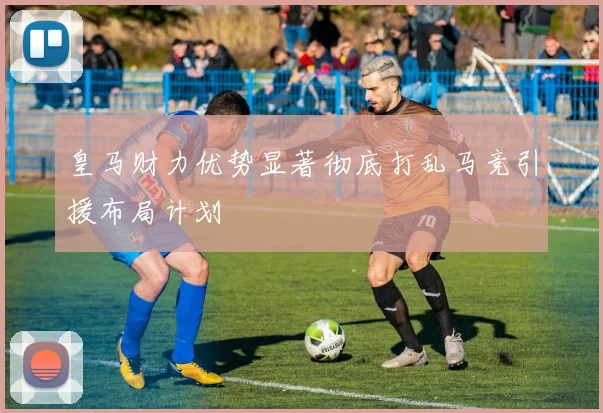 皇马财力优势显著彻底打乱马竞引援布局计划