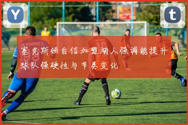 塞克斯顿自信加盟湖人强调能提升球队强硬性与节奏变化