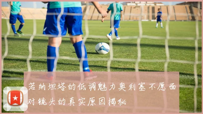 若纳坦塔的低调魅力奥利塞不愿面对镜头的真实原因揭秘