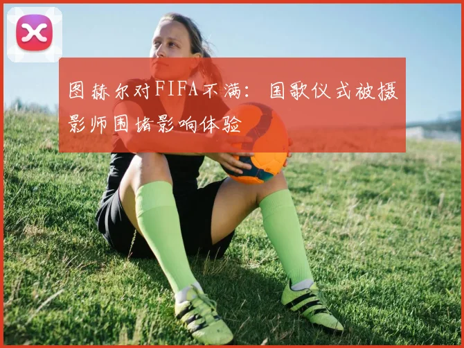 图赫尔对FIFA不满：国歌仪式被摄影师围堵影响体验