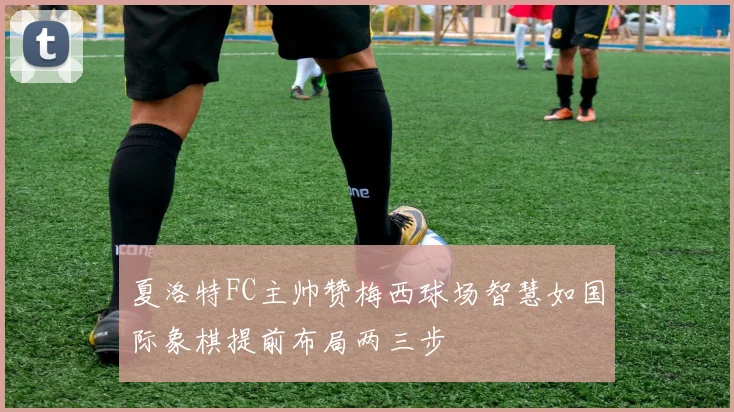 夏洛特FC主帅赞梅西球场智慧如国际象棋提前布局两三步