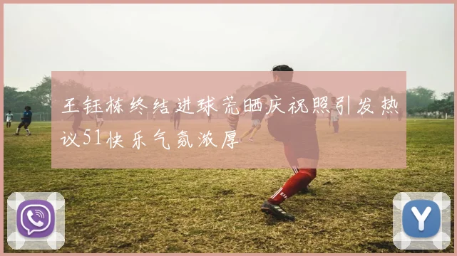王钰栋终结进球荒晒庆祝照引发热议51快乐气氛浓厚