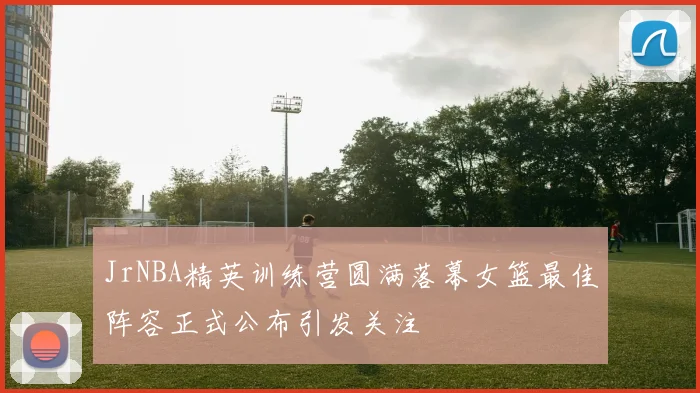 JrNBA精英训练营圆满落幕女篮最佳阵容正式公布引发关注