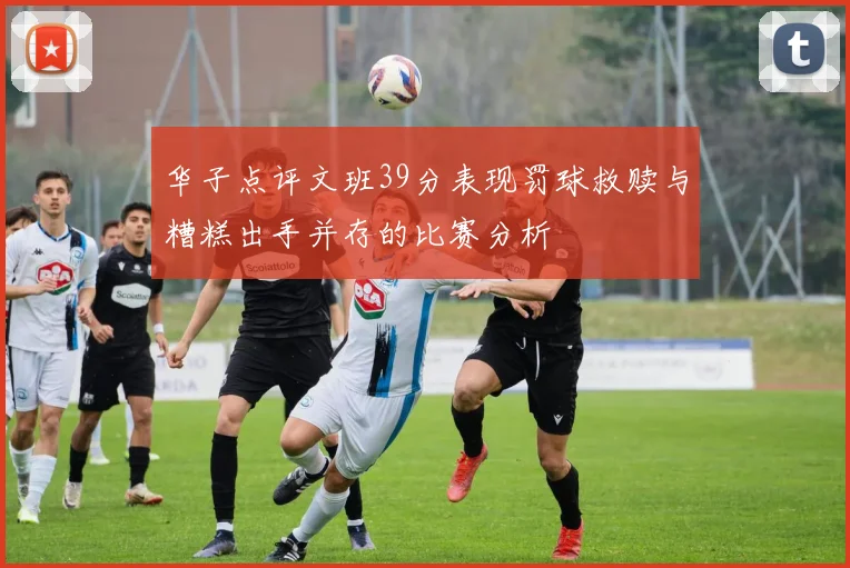 华子点评文班39分表现罚球救赎与糟糕出手并存的比赛分析