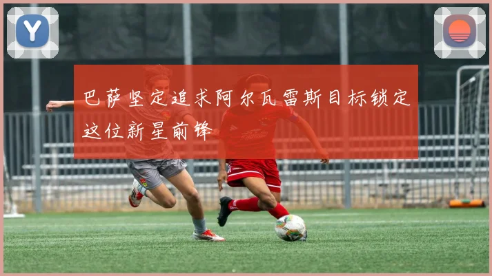 巴萨坚定追求阿尔瓦雷斯目标锁定这位新星前锋