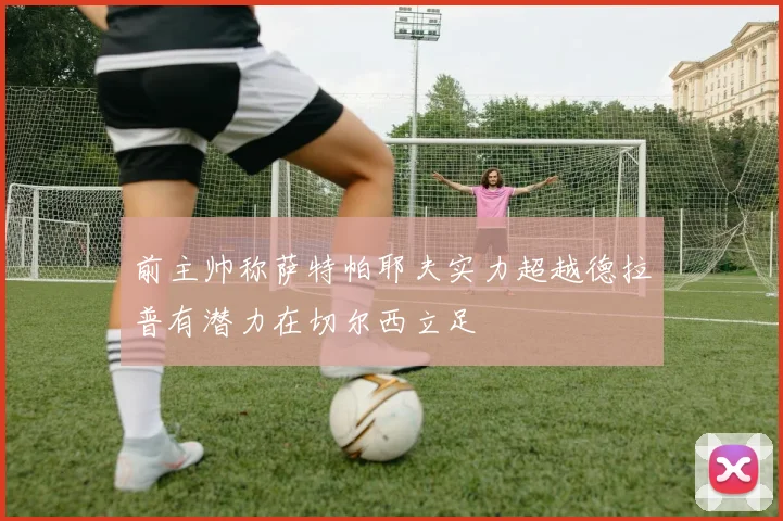 前主帅称萨特帕耶夫实力超越德拉普有潜力在切尔西立足