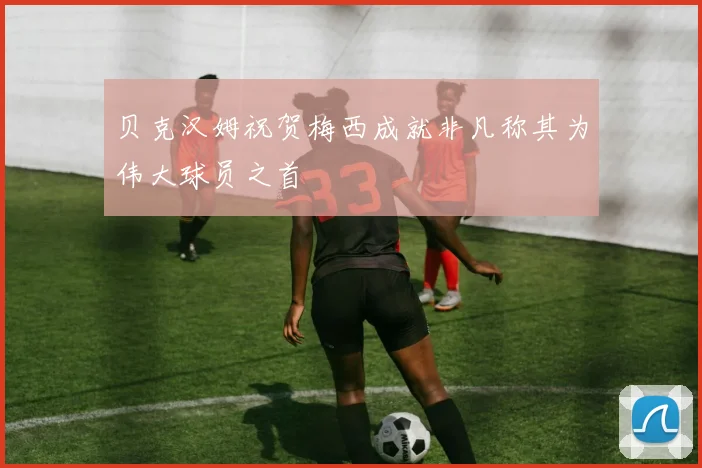 贝克汉姆祝贺梅西成就非凡称其为伟大球员之首