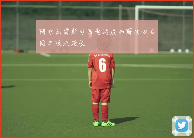 阿尔瓦雷斯与马竞达成加薪协议合同年限未延长