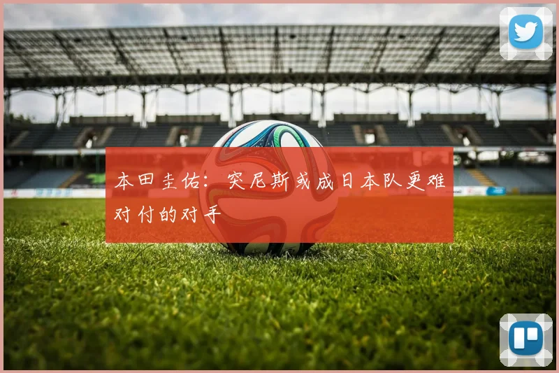 本田圭佑：突尼斯或成日本队更难对付的对手