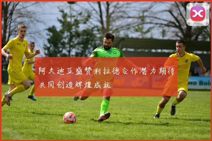 阿夫迪亚盛赞利拉德合作潜力期待共同创造辉煌成就
